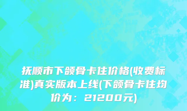 抚顺市下颌骨卡住价格(收费标准)真实版本上线(下颌骨卡住均价为：21200元)