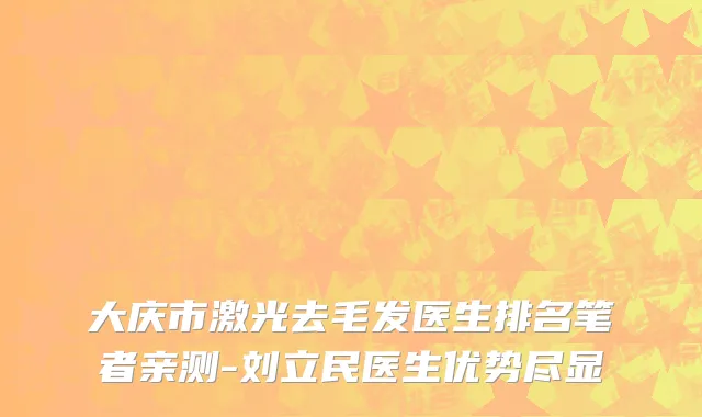 大庆市激光去毛发医生排名笔者亲测-刘立民医生优势尽显