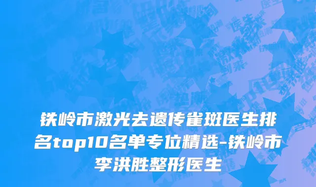 铁岭市激光去遗传雀斑医生排名top10名单专位精选-铁岭市李洪胜整形医生