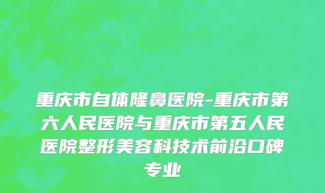 重庆市自体隆鼻医院-重庆市第六人民医院与重庆市第五人民医院整形美容科技术前沿口碑专业