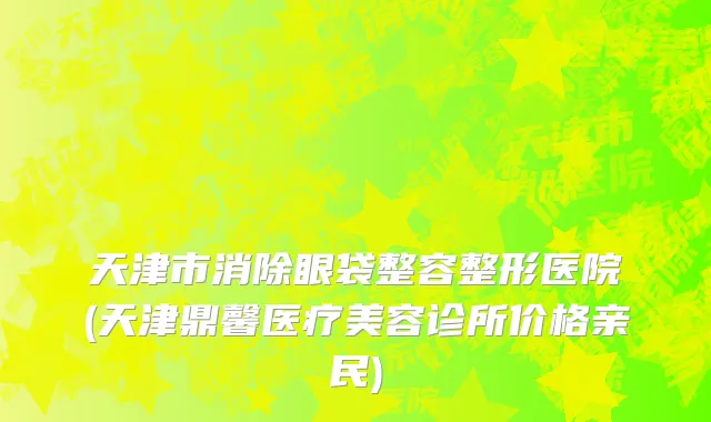 天津市消除眼袋整容整形医院(天津鼎馨医疗美容诊所价格亲民)