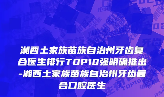 湘西土家族苗族自治州牙齿复合医生排行TOP10强明确推出-湘西土家族苗族自治州牙齿复合口腔医生