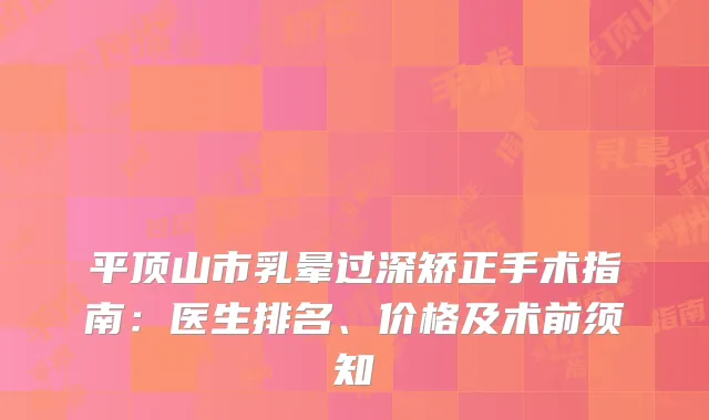 平顶山市乳晕过深矫正手术指南：医生排名、价格及术前须知