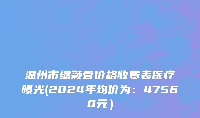 温州市缩颧骨价格收费表医疗曝光(2024年均价为：47560元）