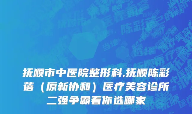 抚顺市中医院整形科,抚顺陈彩蓓（原新协和）医疗美容诊所二强争霸看你选哪家
