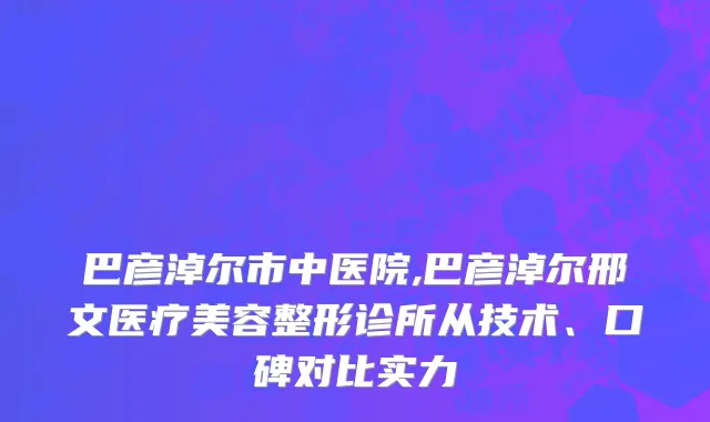 巴彦淖尔市中医院,巴彦淖尔邢文医疗美容整形诊所从技术、口碑对比实力