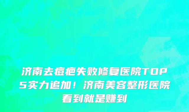 济南去痘疤失败修复医院TOP5实力追加!济南美容整形医院看到就是赚到
