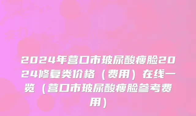 2024年营口市玻尿酸瘦脸2024修复类价格（费用）在线一览（营口市玻尿酸瘦脸参考费用）