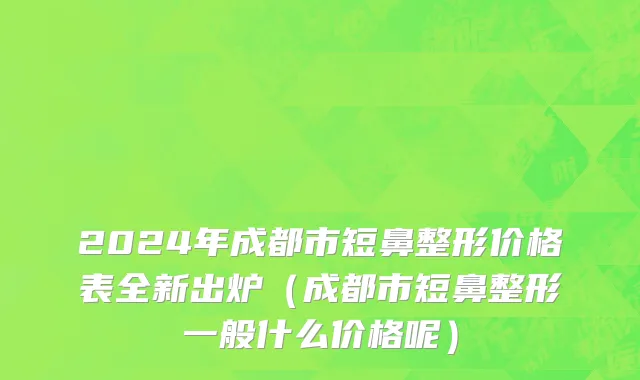 2024年成都市短鼻整形价格表全新出炉（成都市短鼻整形一般什么价格呢）