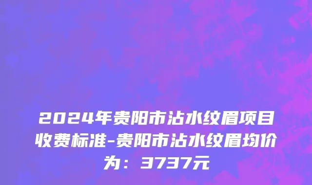 2024年贵阳市沾水纹眉项目收费标准-贵阳市沾水纹眉均价为：3737元