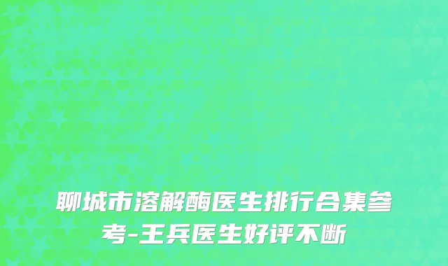 聊城市溶解酶医生排行合集参考-王兵医生好评不断