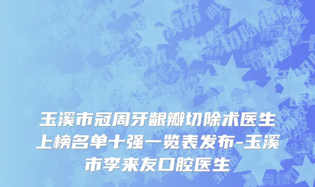 玉溪市冠周牙龈瓣切除术医生上榜名单十强一览表发布-玉溪市李来友口腔医生
