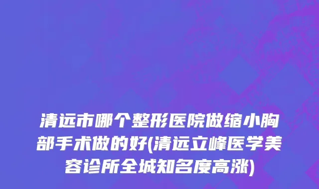 清远市哪个整形医院做缩小胸部手术做的好(清远立峰医学美容诊所全城知名度高涨)