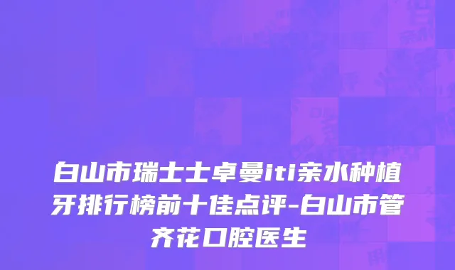 白山市瑞士士卓曼iti亲水种植牙排行榜前十佳点评-白山市管齐花口腔医生