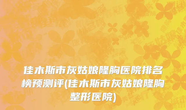 佳木斯市灰姑娘隆胸医院排名榜预测评(佳木斯市灰姑娘隆胸整形医院)