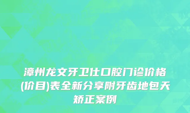 漳州龙文牙卫仕口腔门诊价格(价目)表全新分享附牙齿地包天矫正案例
