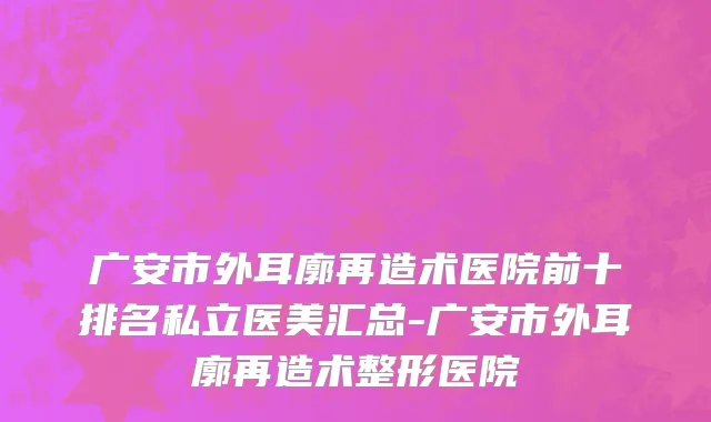 广安市外耳廓再造术医院前十排名私立医美汇总-广安市外耳廓再造术整形医院