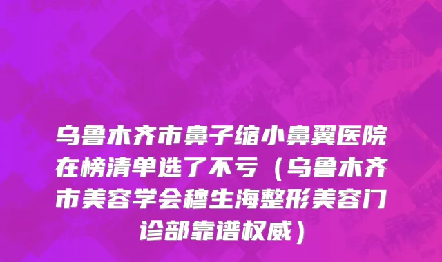 乌鲁木齐市鼻子缩小鼻翼医院在榜清单选了不亏（乌鲁木齐市美容学会穆生海整形美容门诊部靠谱权威）