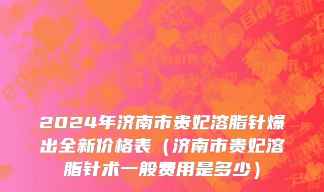2024年济南市贵妃溶脂针爆出全新价格表（济南市贵妃溶脂针术一般费用是多少）
