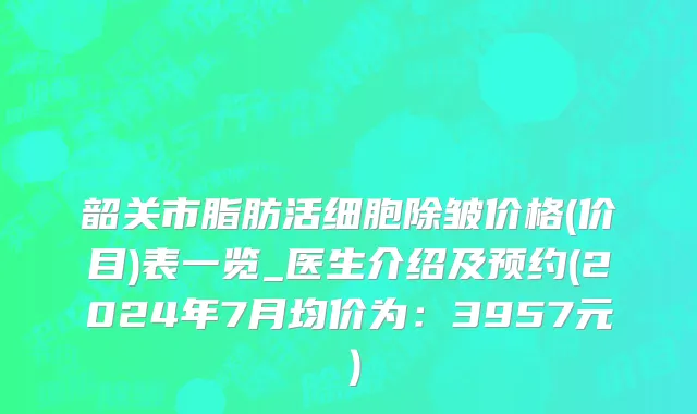 韶关市脂肪活细胞除皱价格(价目)表一览_医生介绍及预约(2024年7月均价为：3957元）