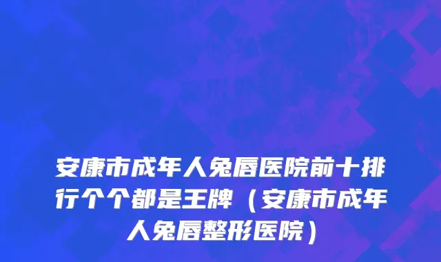 安康市成年人兔唇医院前十排行个个都是王牌（安康市成年人兔唇整形医院）