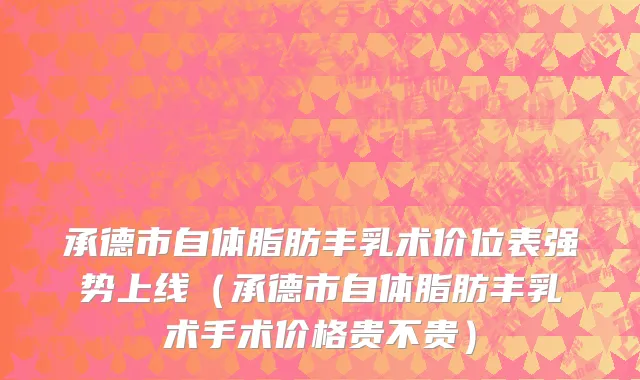 承德市自体脂肪丰乳术价位表强势上线（承德市自体脂肪丰乳术手术价格贵不贵）