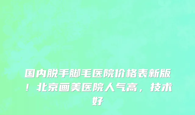 国内脱手脚毛医院价格表新版!北京画美医院人气高,技术好