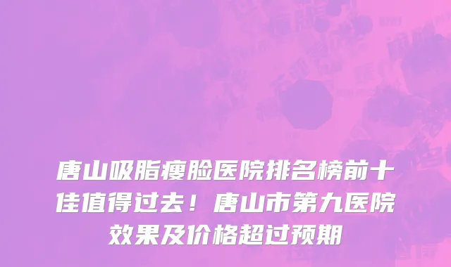 唐山吸脂瘦脸医院排名榜前十佳值得过去！唐山市第九医院效果及价格超过预期