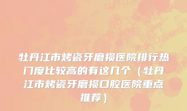 牡丹江市烤瓷牙磨损医院排行热门度比较高的有这几个（牡丹江市烤瓷牙磨损口腔医院重点推荐）