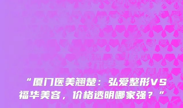 “厦门医美翘楚:弘爱整形VS福华美容,价格透明哪家强?”