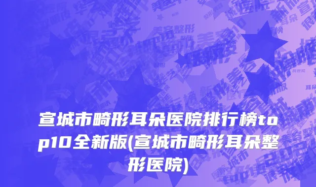 宣城市畸形耳朵医院排行榜top10全新版(宣城市畸形耳朵整形医院)