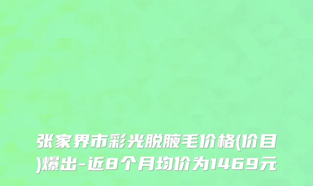 张家界市彩光脱腋毛价格(价目)爆出-近8个月均价为1469元