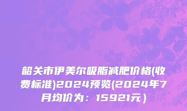 韶关市伊美尔吸脂减肥价格(收费标准)2024预览(2024年7月均价为：15921元）