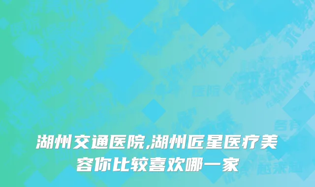 湖州交通医院,湖州匠星医疗美容你比较喜欢哪一家