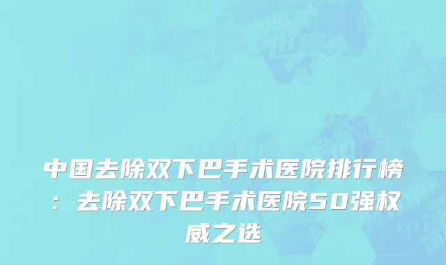 中国去除双下巴手术医院排行榜：去除双下巴手术医院50强权威之选