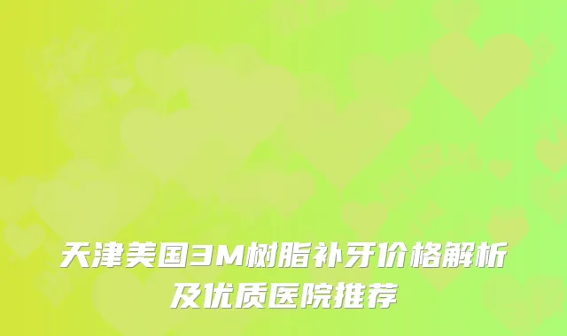 天津美国3M树脂补牙价格解析及优质医院推荐