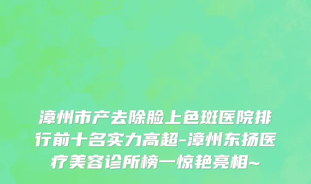 漳州市产去除脸上色斑医院排行前十名实力高超-漳州东扬医疗美容诊所榜一惊艳亮相~