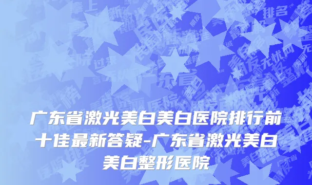 广东省激光美白美白医院排行前十佳最新答疑-广东省激光美白美白整形医院