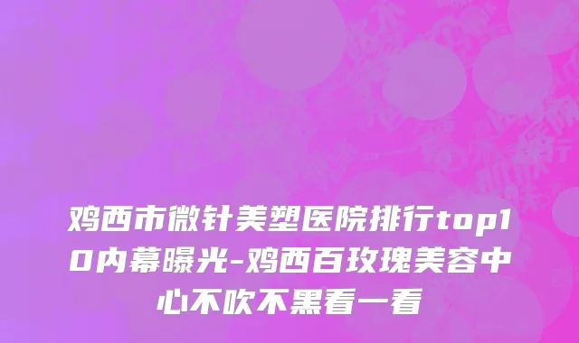 鸡西市微针美塑医院排行top10内幕曝光-鸡西百玫瑰美容中心不吹不黑看一看