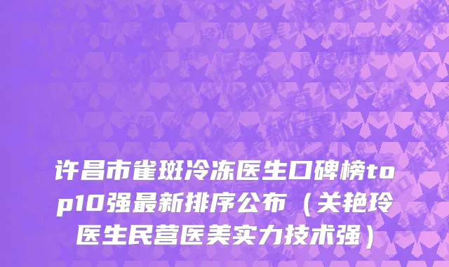 许昌市雀斑冷冻医生口碑榜top10强最新排序公布（关艳玲医生民营医美实力技术强）