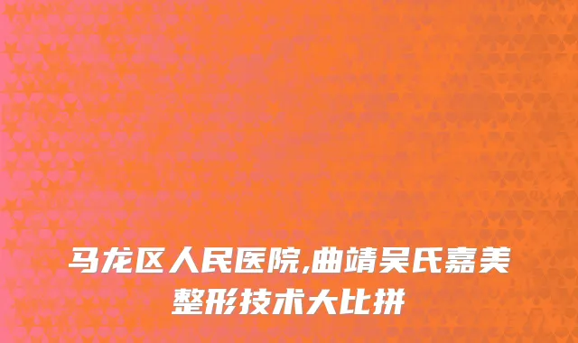 马龙区人民医院,曲靖吴氏嘉美整形技术大比拼