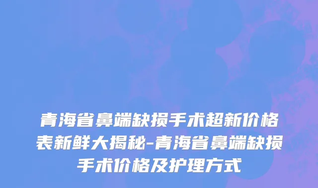 青海省鼻端缺损手术超新价格表新鲜大揭秘-青海省鼻端缺损手术价格及护理方式