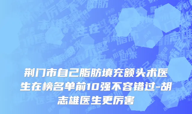荆门市自己脂肪填充额头术医生在榜名单前10强不容错过-胡志雄医生更厉害