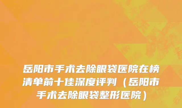 岳阳市手术去除眼袋医院在榜清单前十佳深度评判（岳阳市手术去除眼袋整形医院）