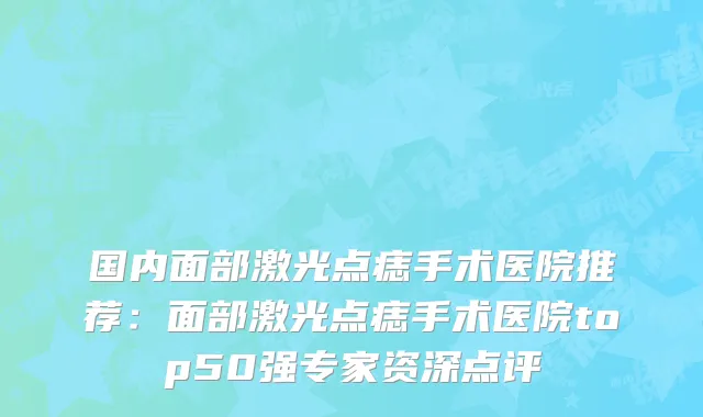 国内面部激光点痣手术医院推荐：面部激光点痣手术医院top50强专家资深点评