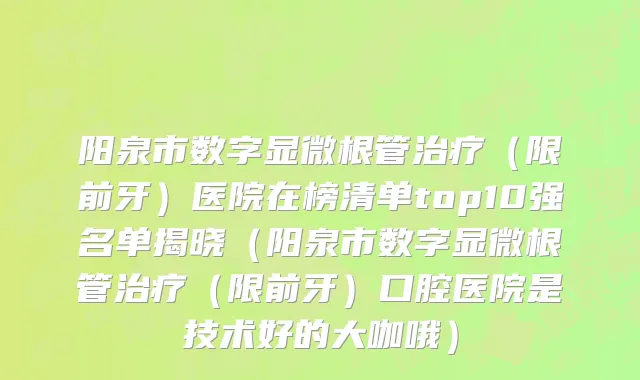 阳泉市数字显微根管治疗（限前牙）医院在榜清单top10强名单揭晓（阳泉市数字显微根管治疗（限前牙）口腔医院是技术好的大咖哦）