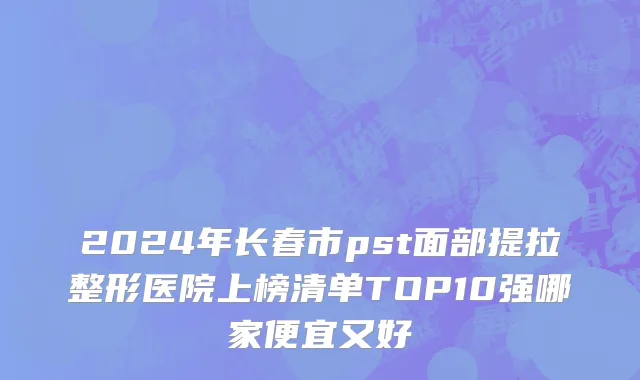 2024年长春市pst面部提拉整形医院上榜清单TOP10强哪家便宜又好