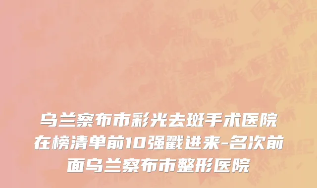乌兰察布市彩光去斑手术医院在榜清单前10强戳进来-名次前面乌兰察布市整形医院