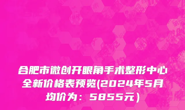 合肥市微创开眼角手术整形中心全新价格表预览(2024年5月均价为：5855元）