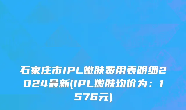 石家庄市IPL嫩肤费用表明细2024最新(IPL嫩肤均价为：1576元)